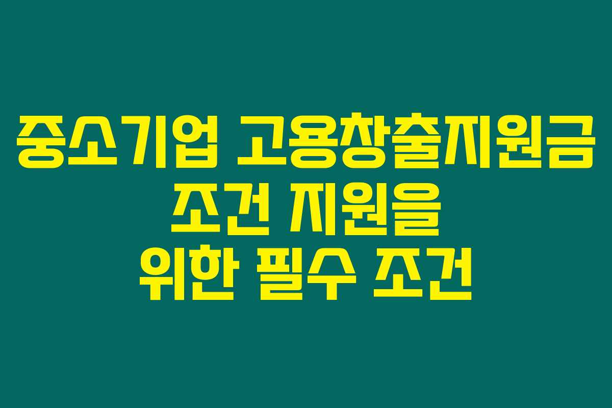 중소기업 고용창출지원금 조건 지원을 위한 필수 조건