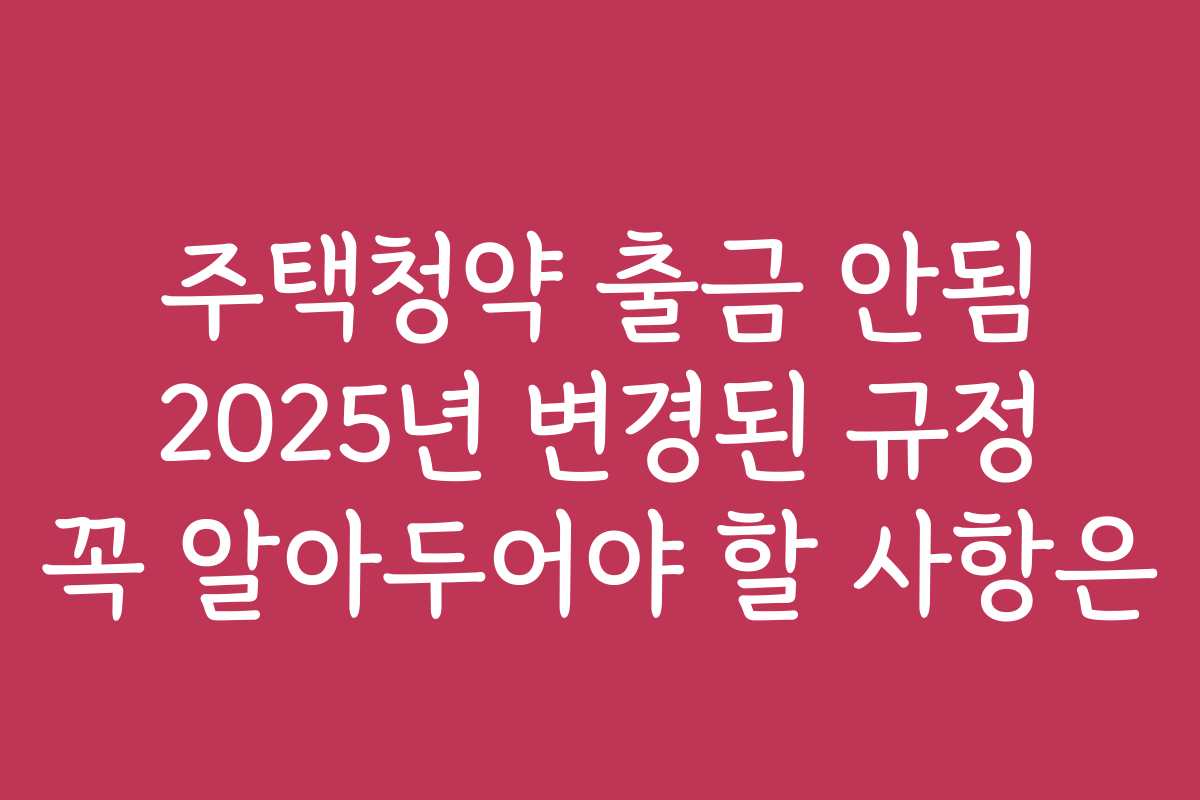 주택청약 출금 안됨 2025년 변경된 규정 꼭 알아두어야 할 사항은