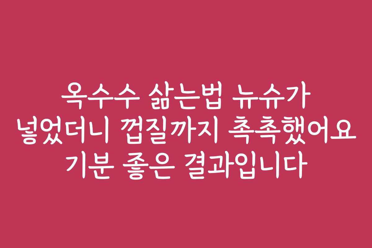 옥수수 삶는법 뉴슈가 넣었더니 껍질까지 촉촉했어요 기분 좋은 결과입니다