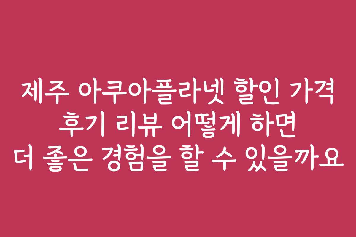 제주 아쿠아플라넷 할인 가격 후기 리뷰 어떻게 하면 더 좋은 경험을 할 수 있을까요