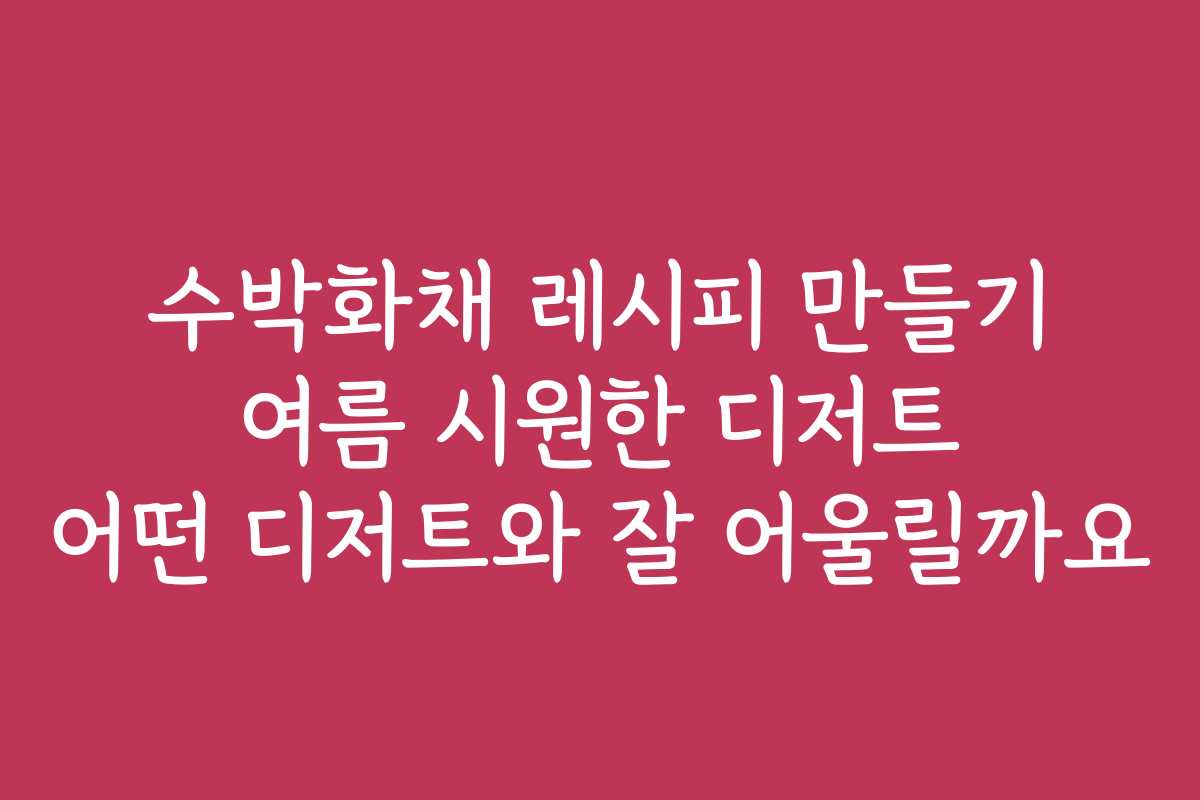 수박화채 레시피 만들기 여름 시원한 디저트 어떤 디저트와 잘 어울릴까요