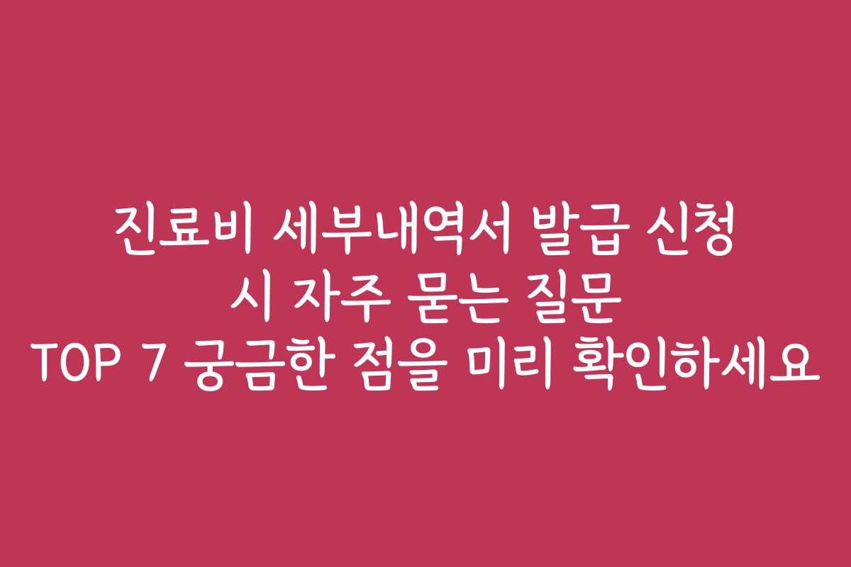진료비 세부내역서 발급 신청 시 자주 묻는 질문 TOP 7 궁금한 점을 미리 확인하세요