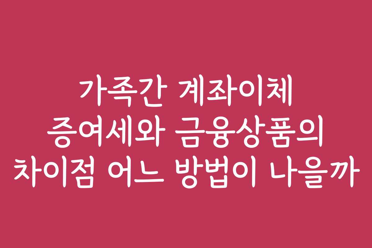 가족간 계좌이체 증여세와 금융상품의 차이점 어느 방법이 나을까