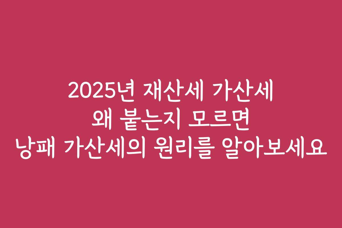2025년 재산세 가산세 왜 붙는지 모르면 낭패 가산세의 원리를 알아보세요