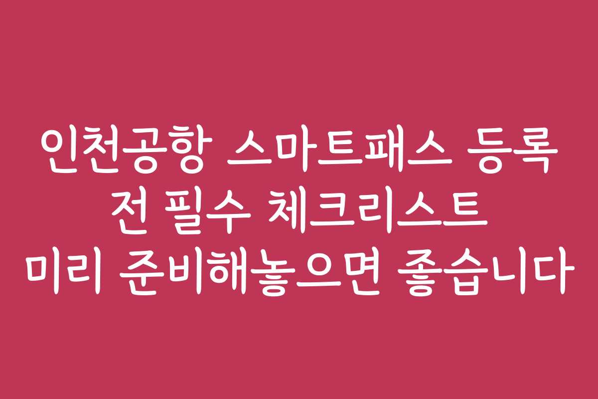 인천공항 스마트패스 등록 전 필수 체크리스트 미리 준비해놓으면 좋습니다