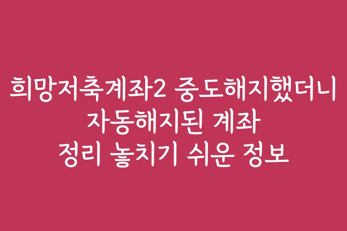 희망저축계좌2 중도해지했더니 자동해지된 계좌 정리 놓치기 쉬운 정보