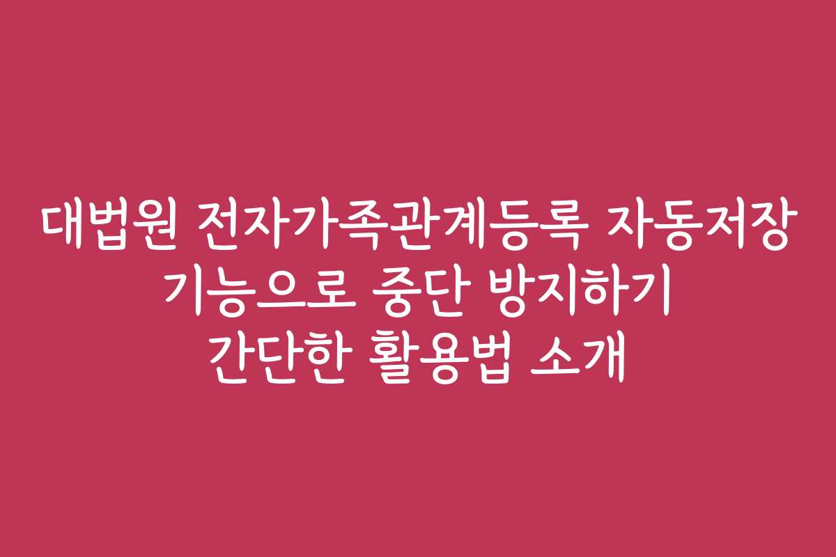 대법원 전자가족관계등록 자동저장 기능으로 중단 방지하기 간단한 활용법 소개