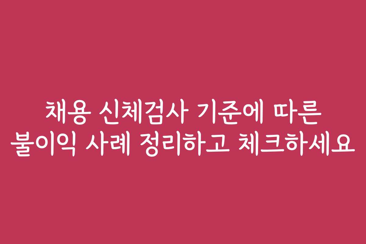 채용 신체검사 기준에 따른 불이익 사례 정리하고 체크하세요