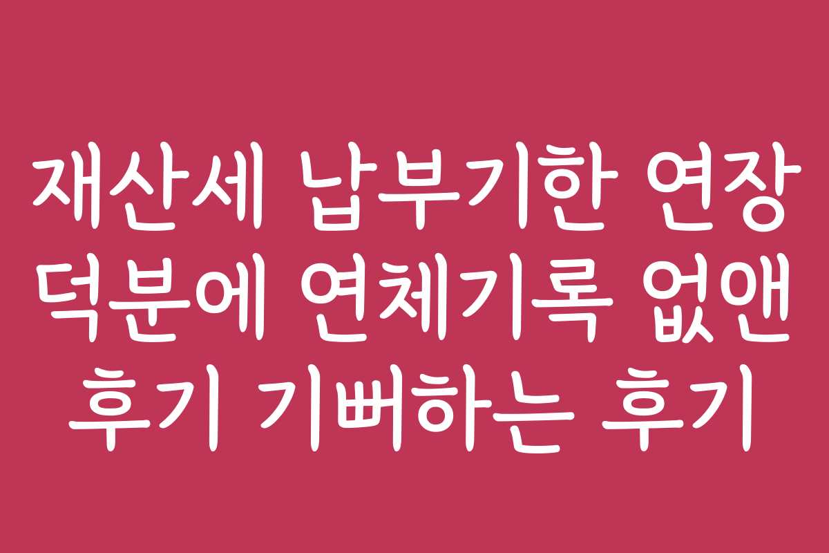 재산세 납부기한 연장 덕분에 연체기록 없앤 후기 기뻐하는 후기