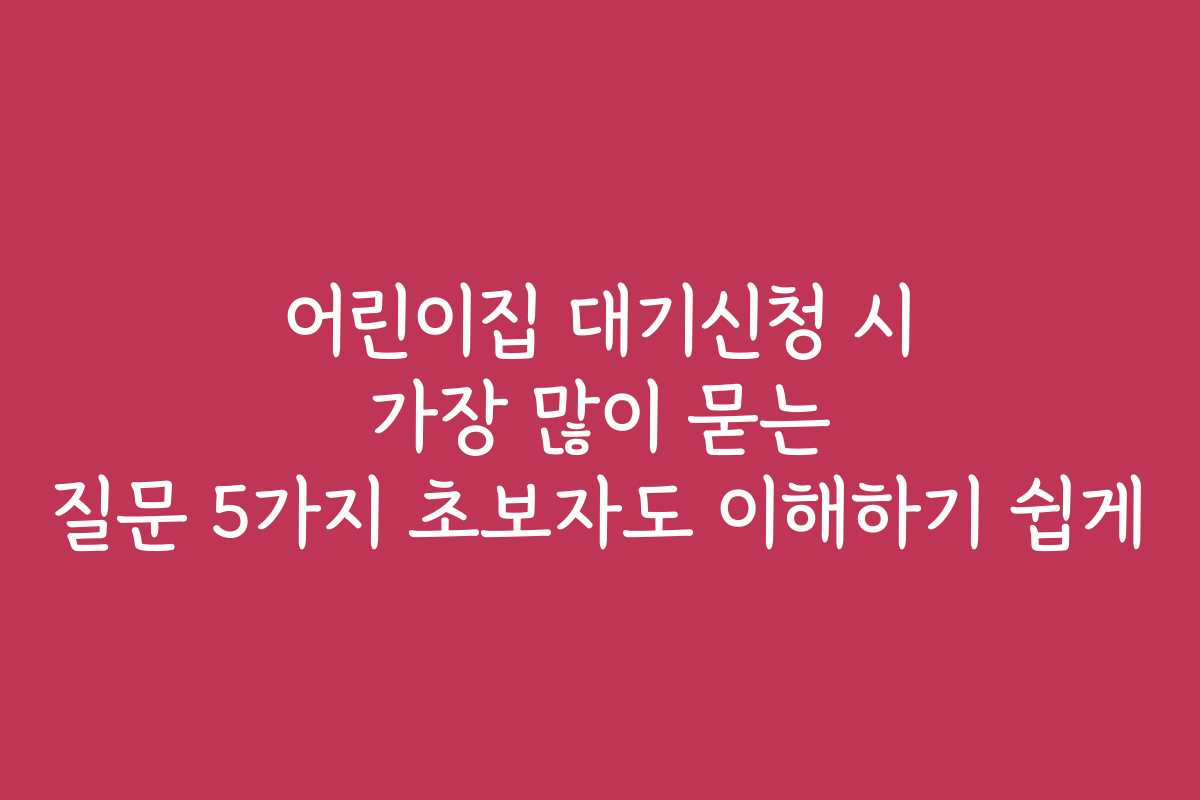 어린이집 대기신청 시 가장 많이 묻는 질문 5가지 초보자도 이해하기 쉽게