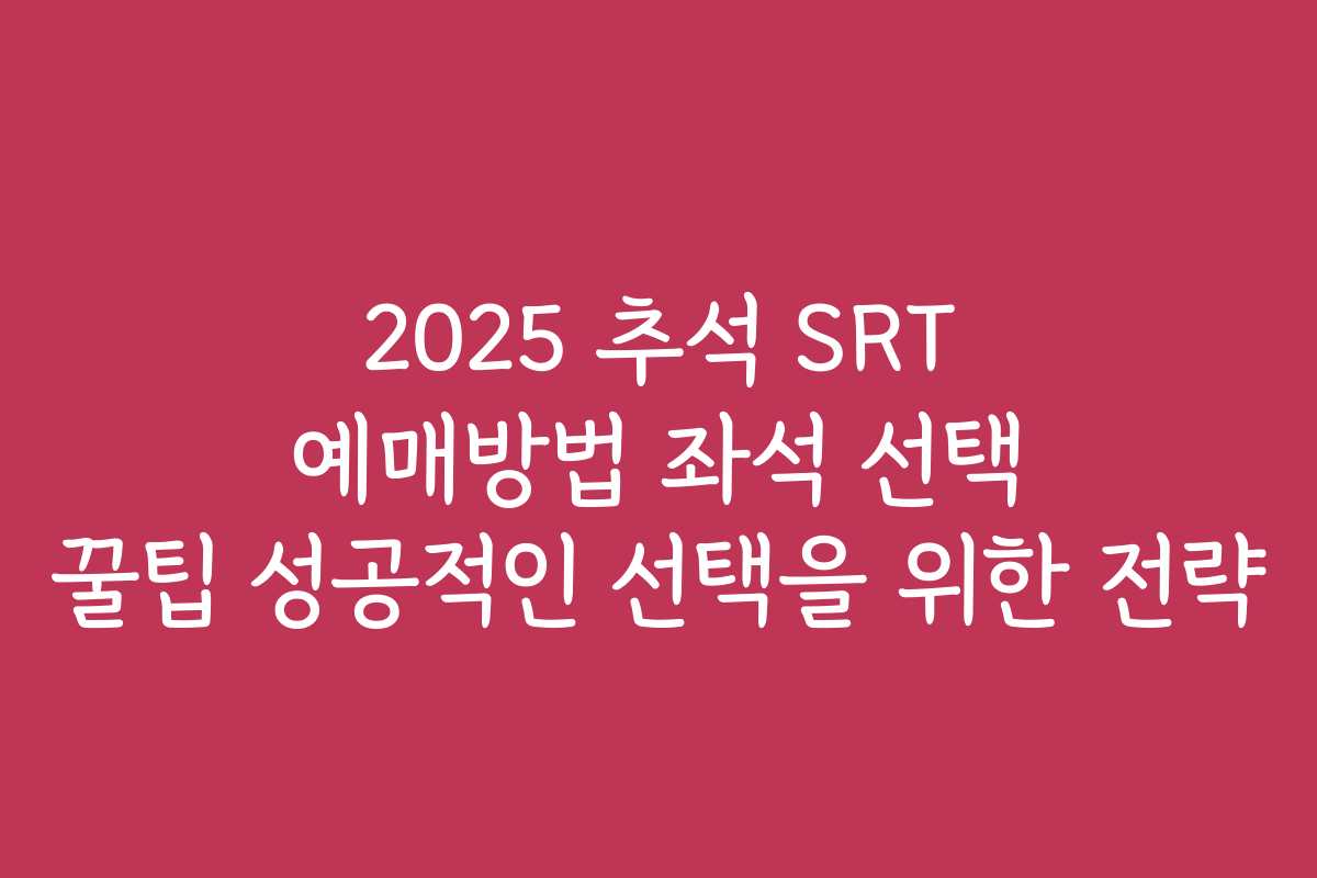 2025 추석 SRT 예매방법 좌석 선택 꿀팁 성공적인 선택을 위한 전략