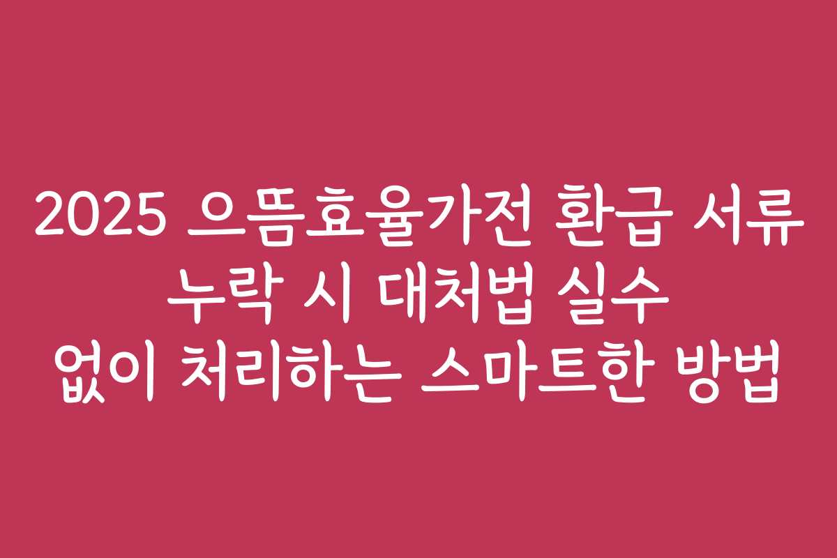 2025 으뜸효율가전 환급 서류 누락 시 대처법 실수 없이 처리하는 스마트한 방법