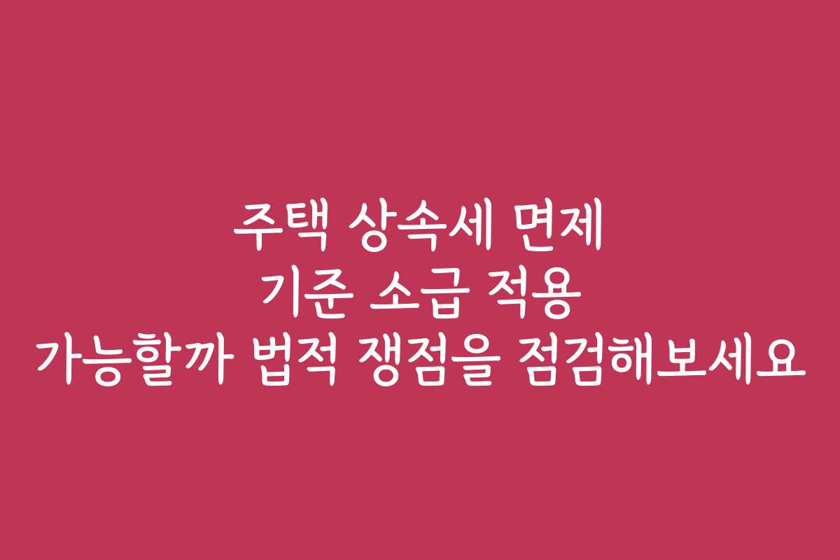 주택 상속세 면제 기준 소급 적용 가능할까 법적 쟁점을 점검해보세요