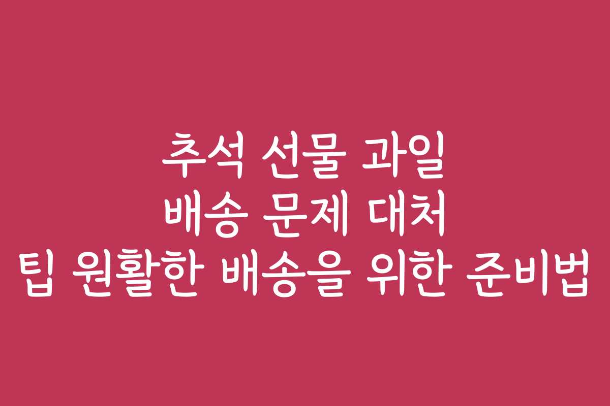 추석 선물 과일 배송 문제 대처 팁 원활한 배송을 위한 준비법
