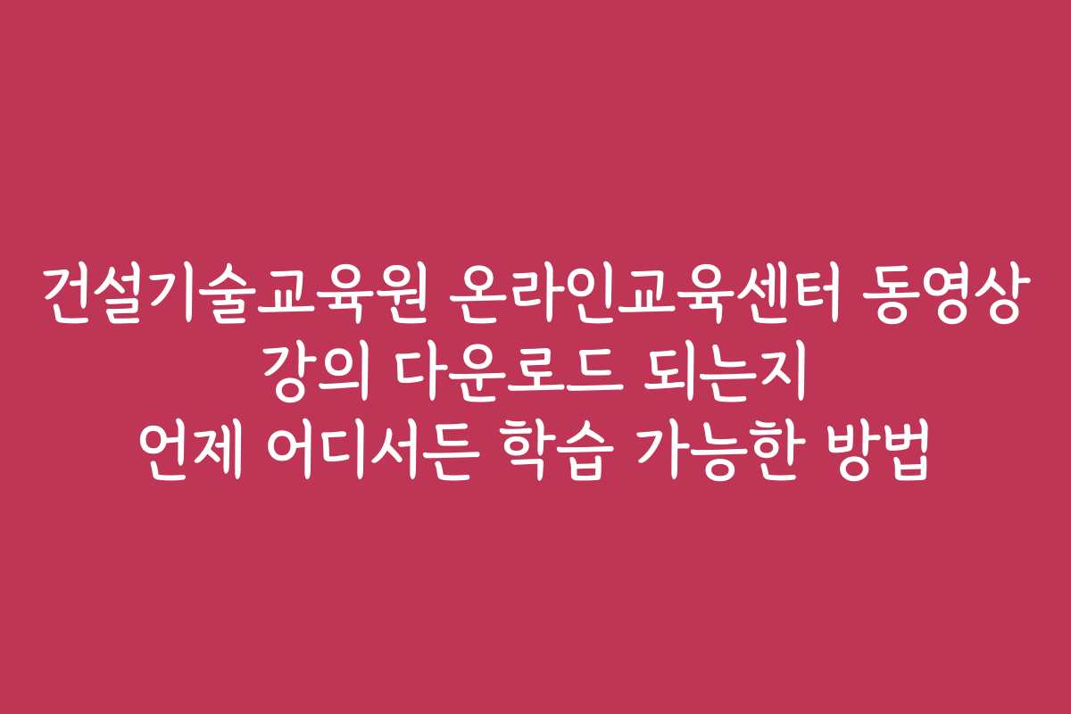 건설기술교육원 온라인교육센터 동영상 강의 다운로드 되는지 언제 어디서든 학습 가능한 방법
