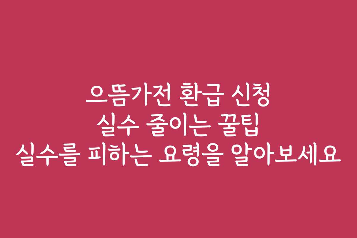 으뜸가전 환급 신청 실수 줄이는 꿀팁 실수를 피하는 요령을 알아보세요