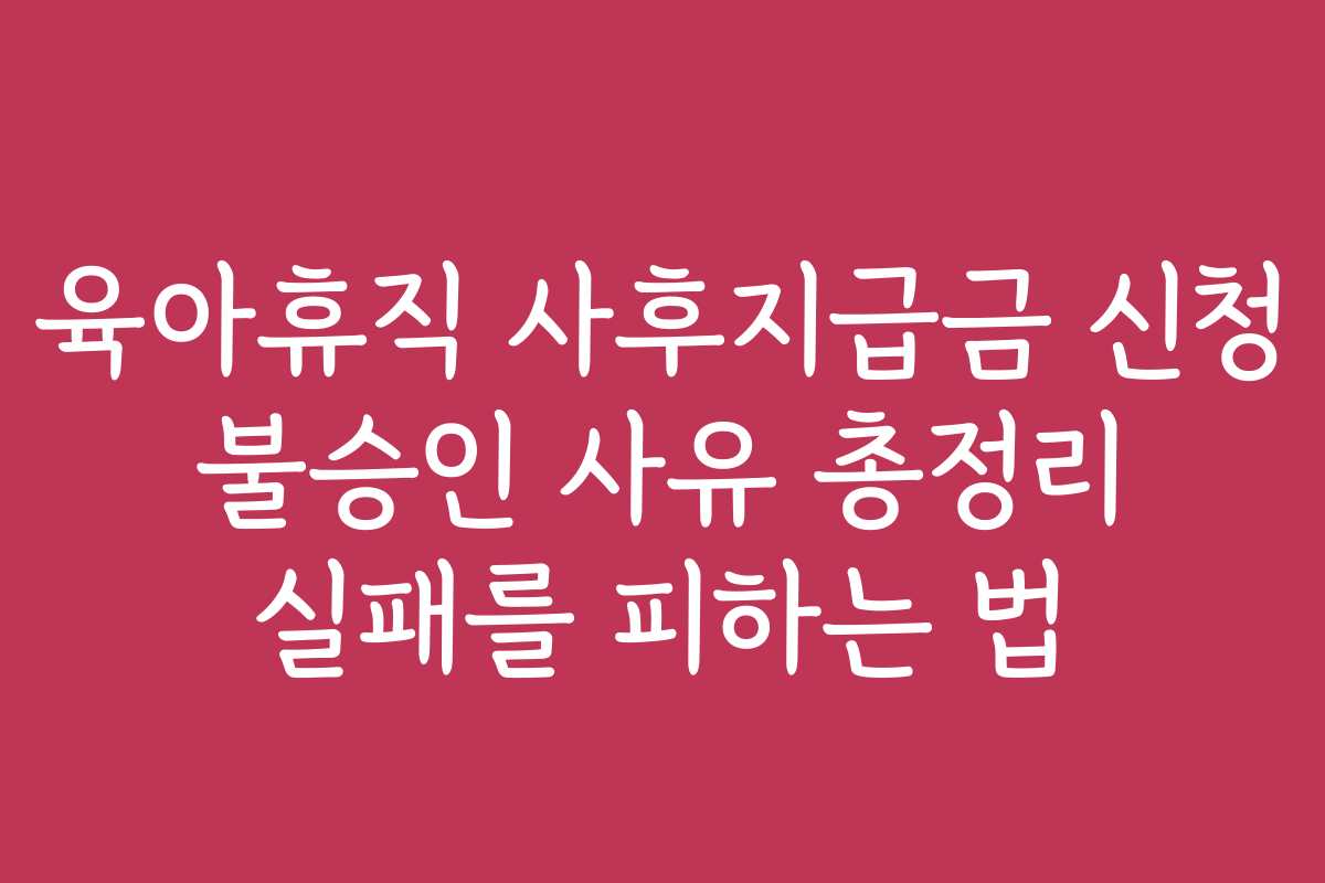육아휴직 사후지급금 신청 불승인 사유 총정리 실패를 피하는 법
