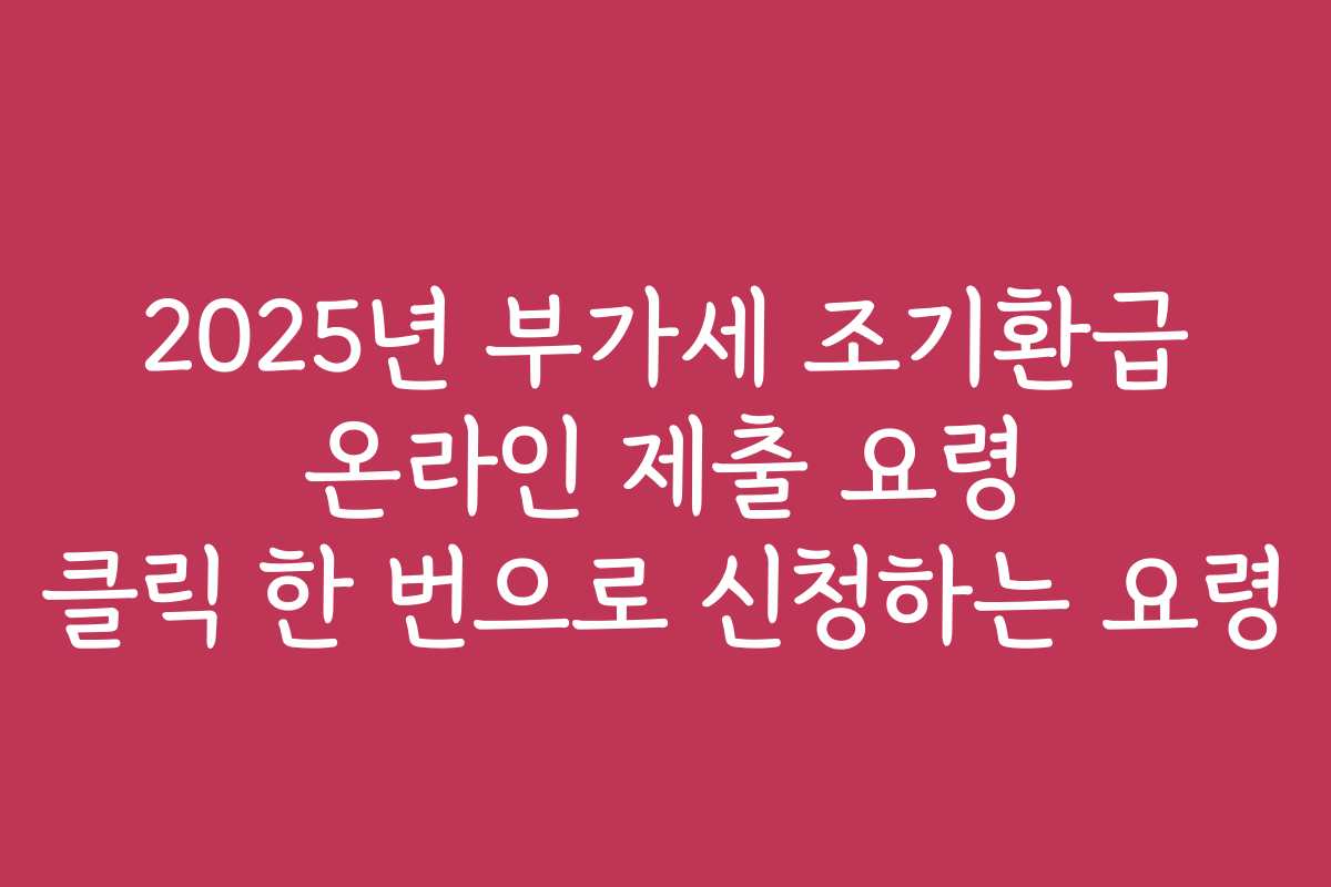 2025년 부가세 조기환급 온라인 제출 요령 클릭 한 번으로 신청하는 요령