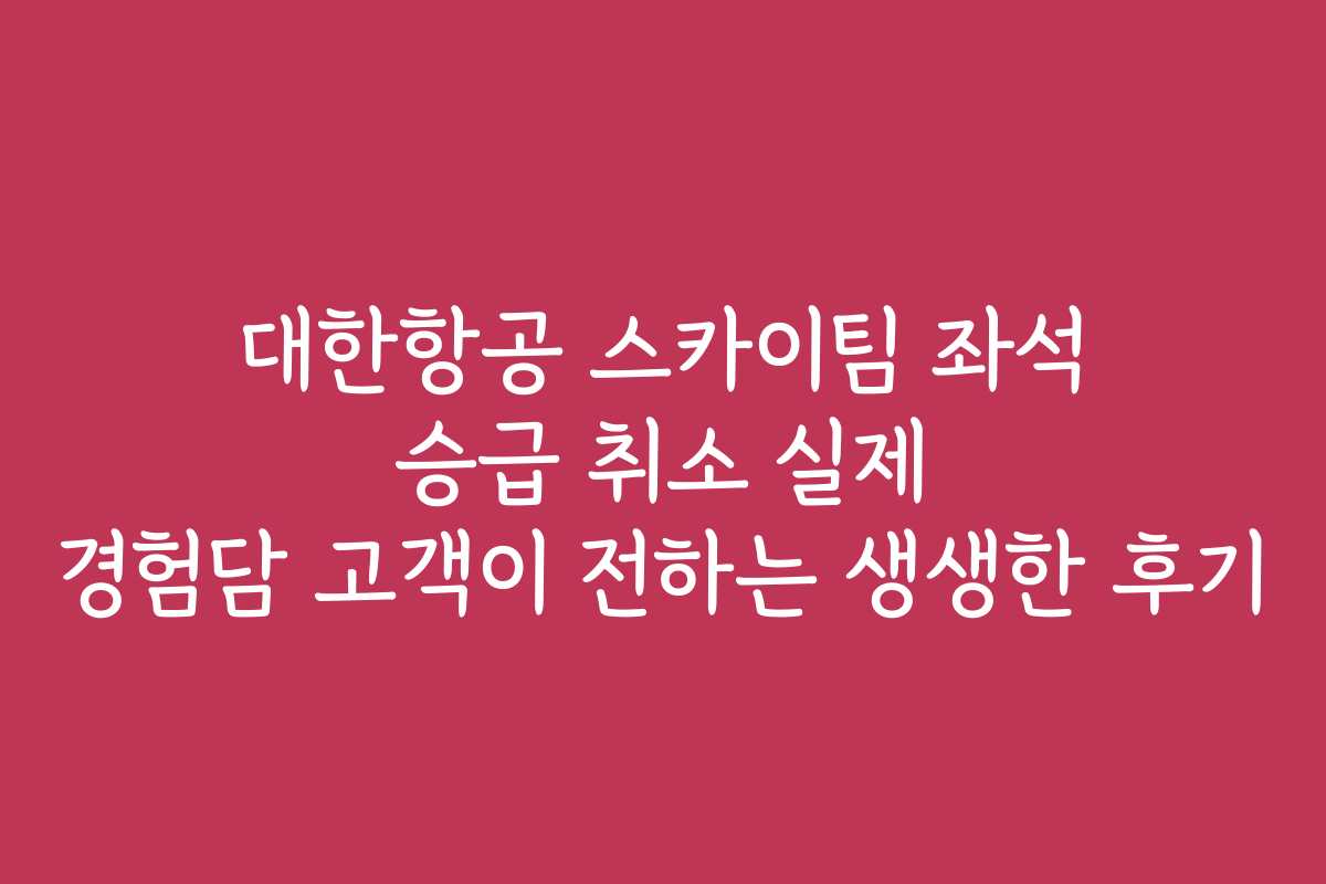 대한항공 스카이팀 좌석 승급 취소 실제 경험담 고객이 전하는 생생한 후기