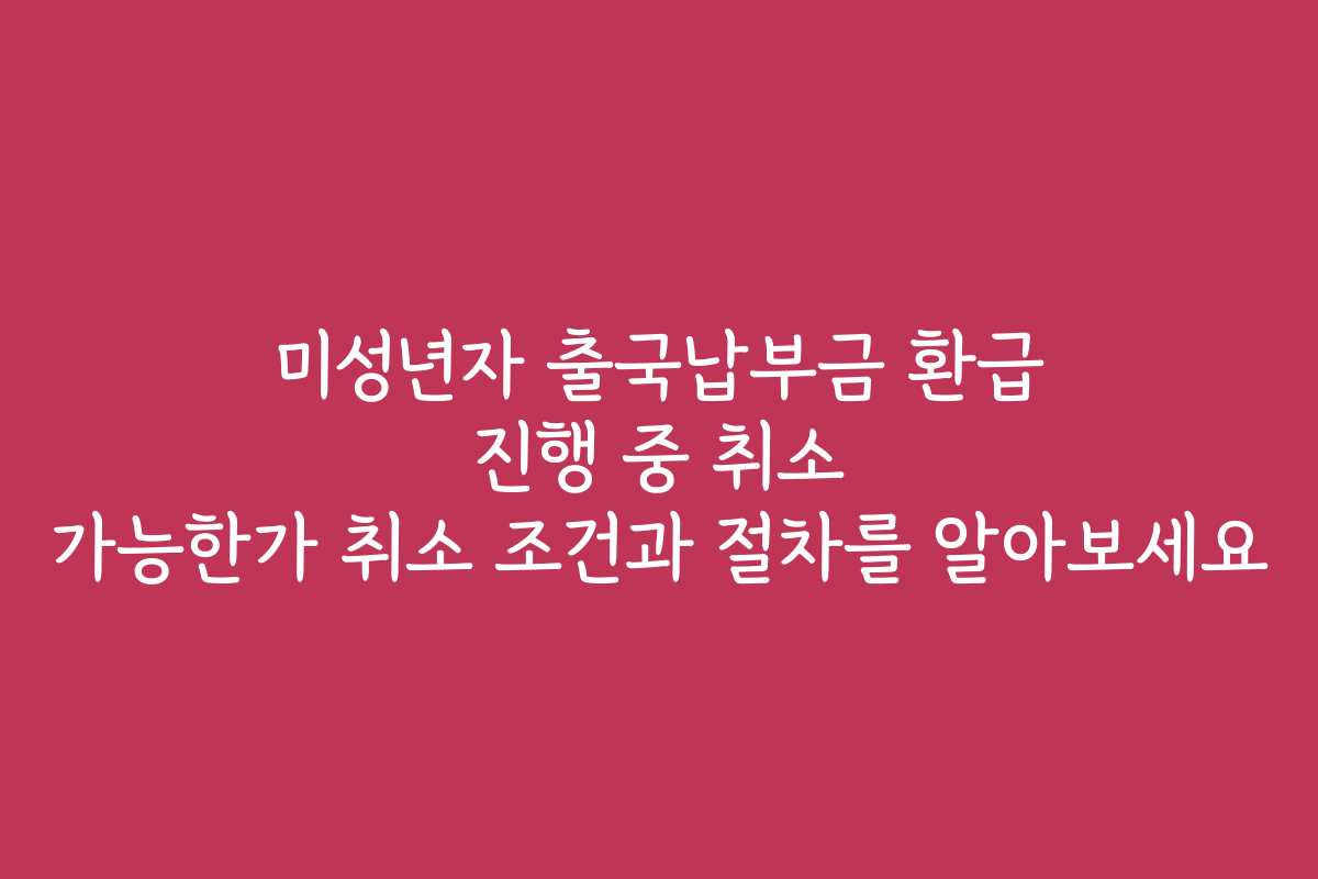 미성년자 출국납부금 환급 진행 중 취소 가능한가 취소 조건과 절차를 알아보세요