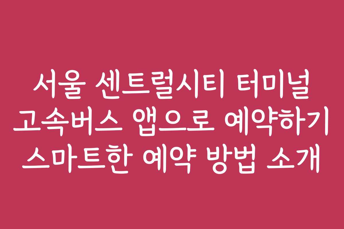 서울 센트럴시티 터미널 고속버스 앱으로 예약하기 스마트한 예약 방법 소개