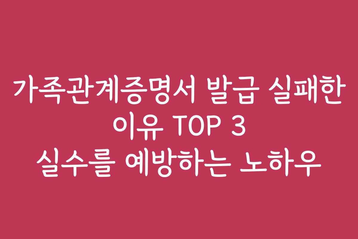 가족관계증명서 발급 실패한 이유 TOP 3 실수를 예방하는 노하우