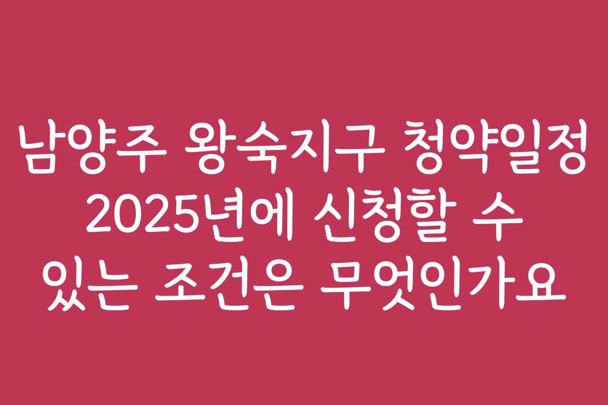 남양주 왕숙지구 청약일정 2025년에 신청할 수 있는 조건은 무엇인가요