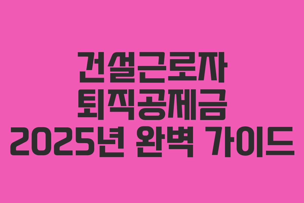 건설근로자 퇴직공제금 2025년 완벽 가이드