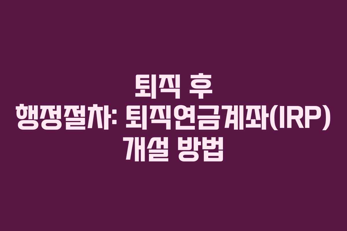 퇴직 후 행정절차: 퇴직연금계좌(IRP) 개설 방법
