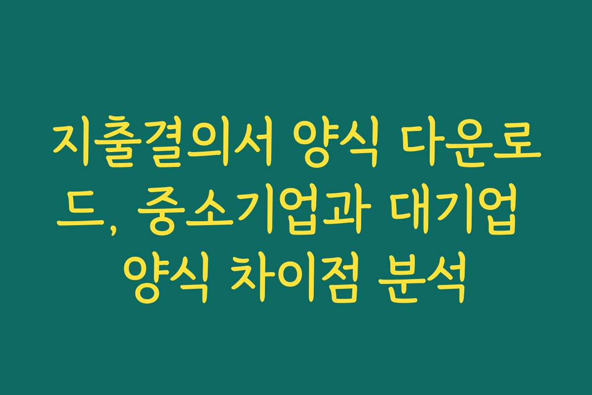 지출결의서 양식 다운로드, 중소기업과 대기업 양식 차이점 분석