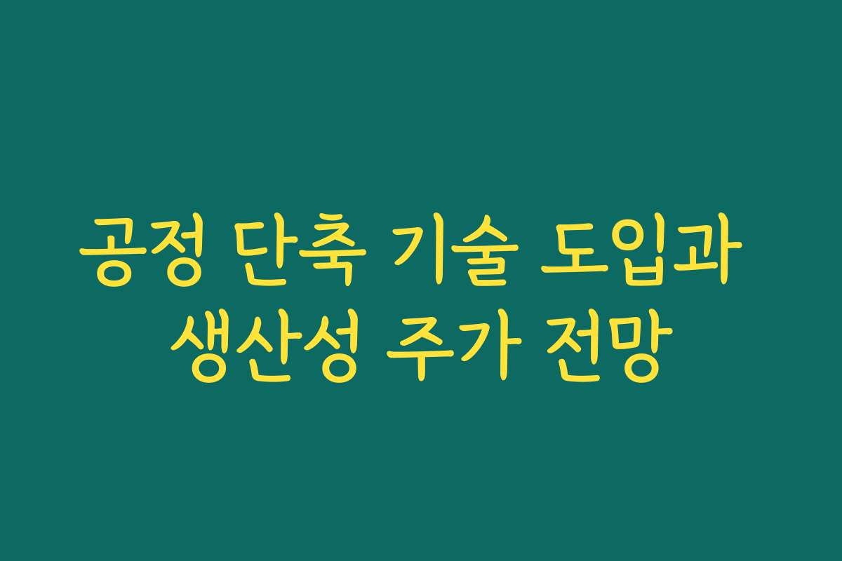 공정 단축 기술 도입과 생산성 주가 전망 공정 단축 기술 도입과 생산성 주가 전망