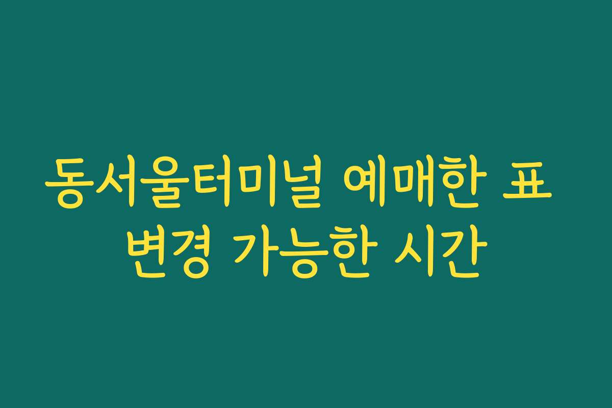 동서울터미널 예매한 표 변경 가능한 시간