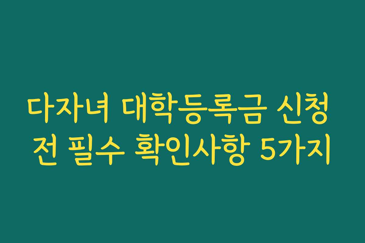 다자녀 대학등록금 신청 전 필수 확인사항 5가지