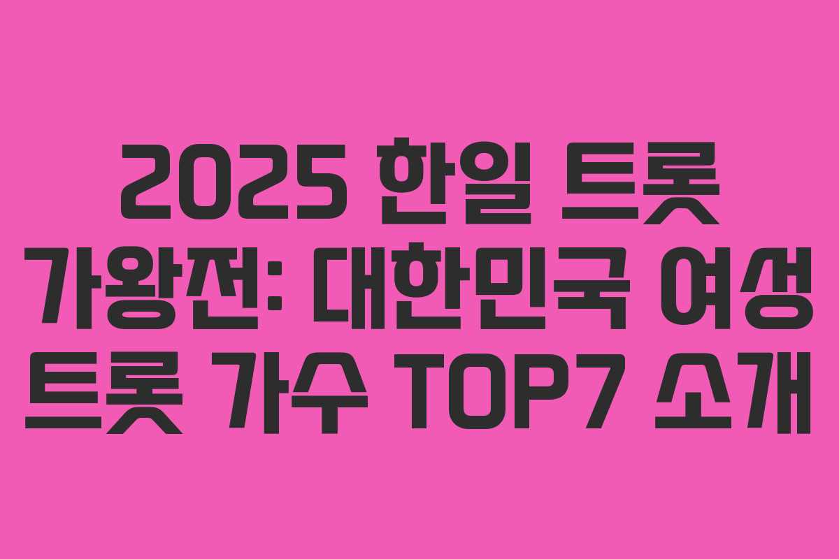 2025 한일 트롯 가왕전: 대한민국 여성 트롯 가수 TOP7 소개