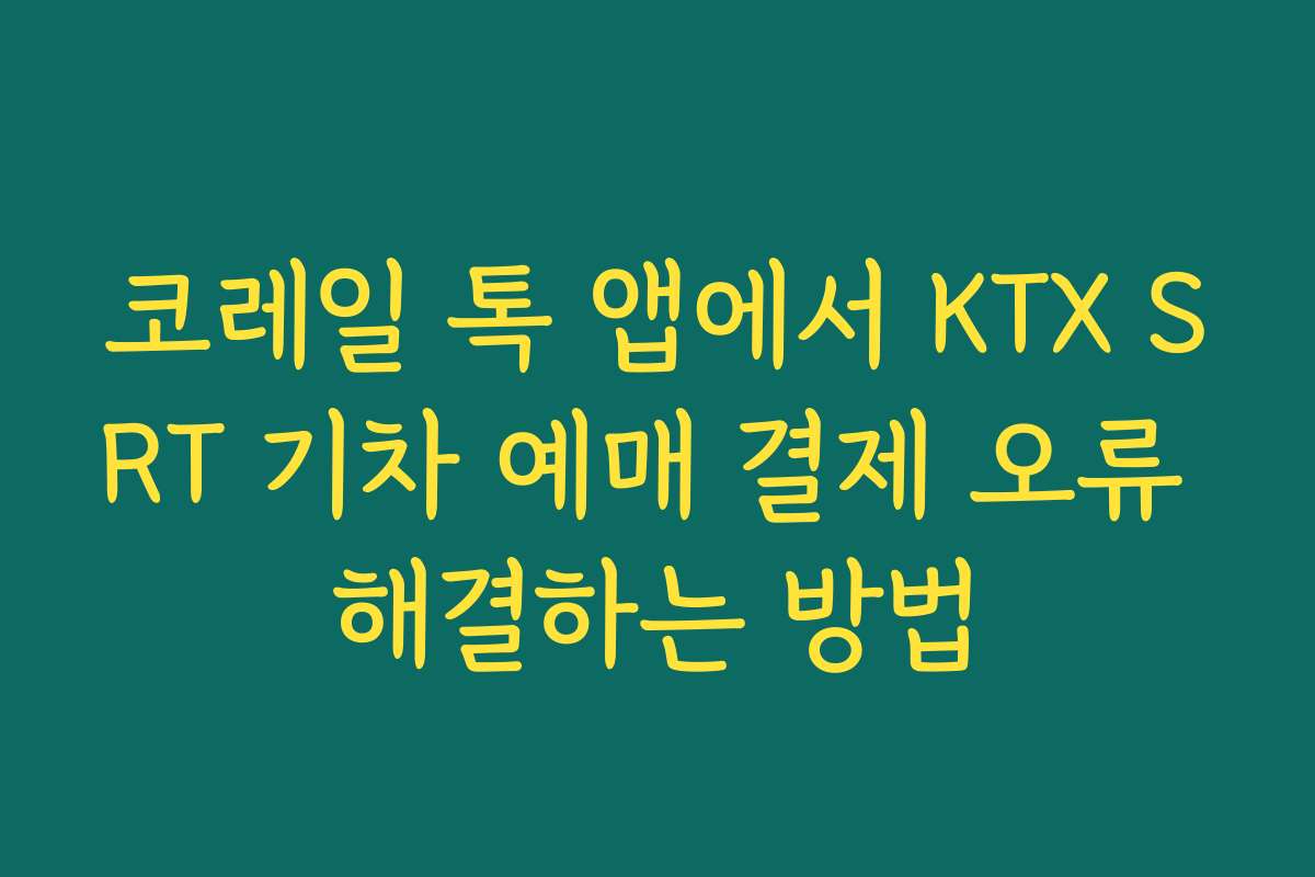 코레일 톡 앱에서 KTX SRT 기차 예매 결제 오류 해결하는 방법