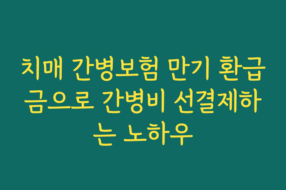 치매 간병보험 만기 환급금으로 간병비 선결제하는 노하우