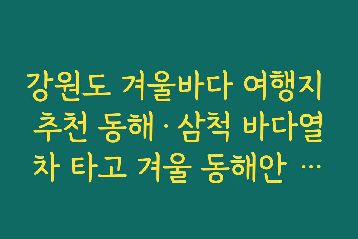 강원도 겨울바다 여행지 추천 동해·삼척 바다열차 타고 겨울 동해안 따라가는 여행