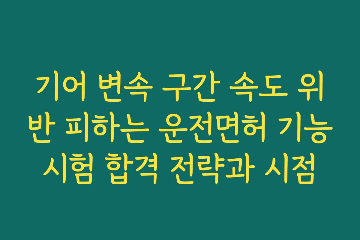 기어 변속 구간 속도 위반 피하는 운전면허 기능시험 합격 전략과 시점