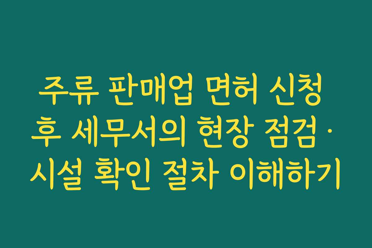 주류 판매업 면허 신청 후 세무서의 현장 점검·시설 확인 절차 이해하기