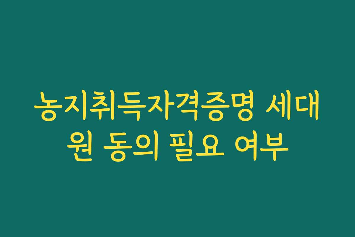 농지취득자격증명 세대원 동의 필요 여부
