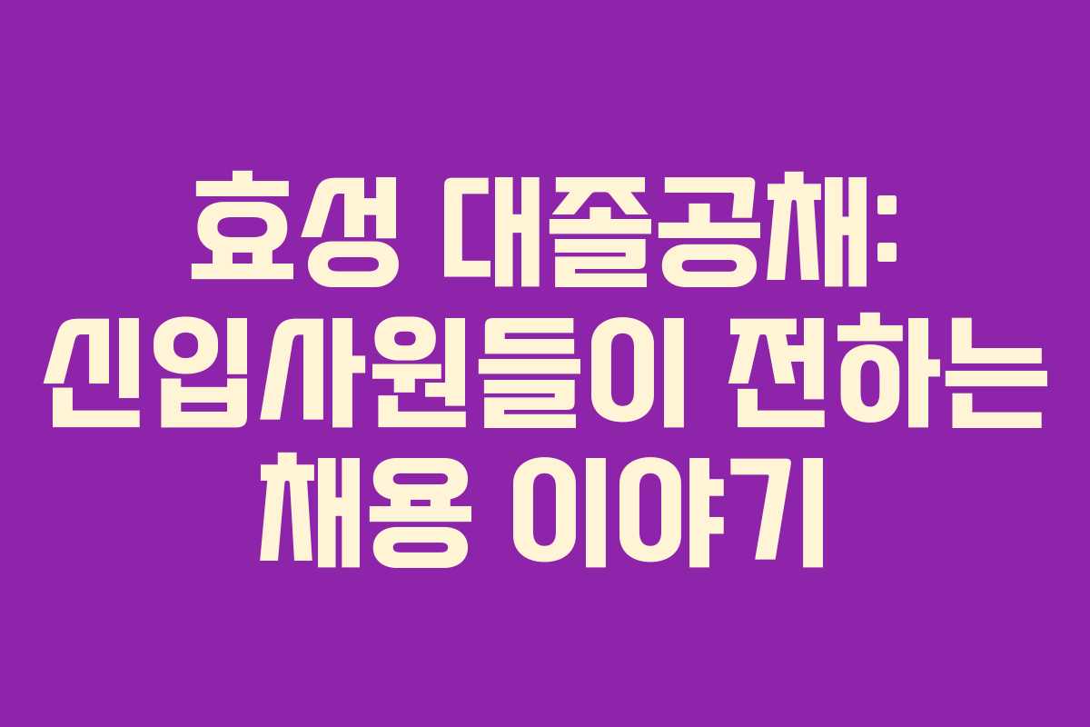 효성 대졸공채: 신입사원들이 전하는 채용 이야기