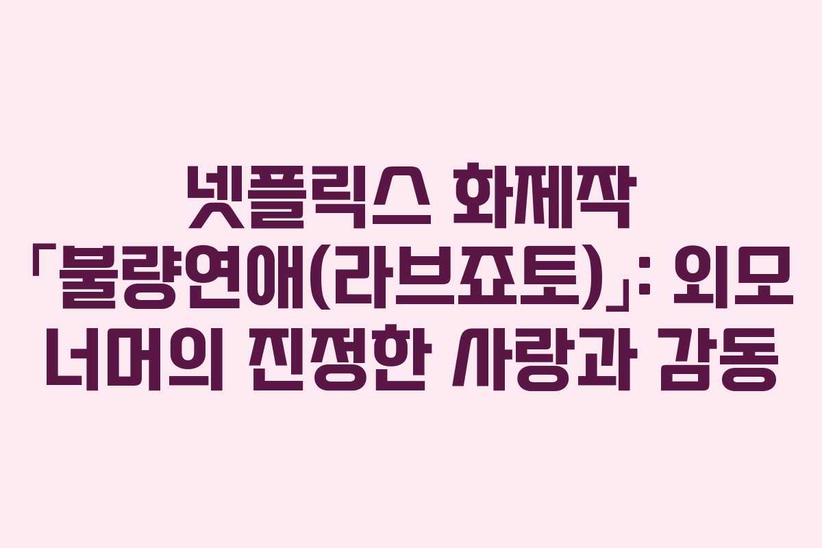 넷플릭스 화제작 「불량연애(라브죠토)」: 외모 너머의 진정한 사랑과 감동