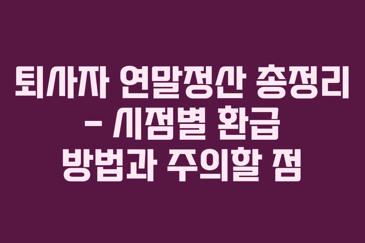 퇴사자 연말정산 총정리 – 시점별 환급 방법과 주의할 점