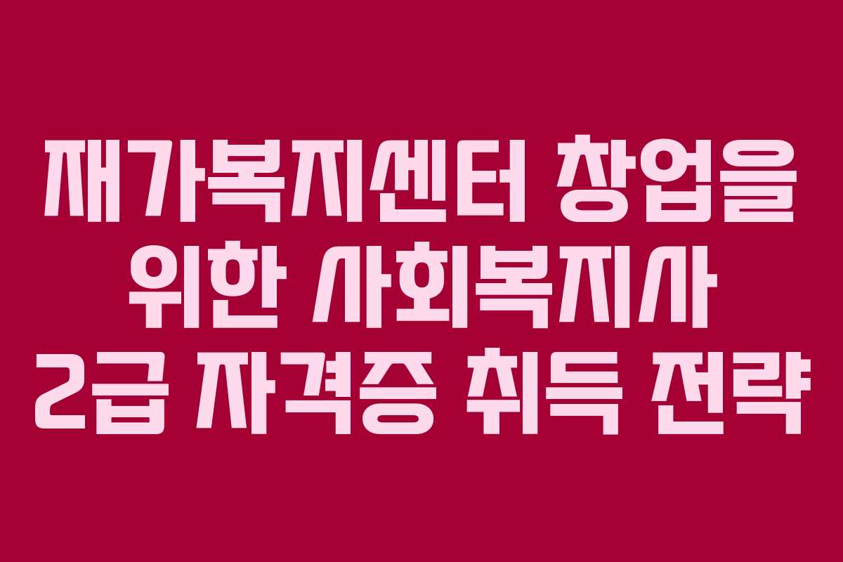 재가복지센터 창업을 위한 사회복지사 2급 자격증 취득 전략