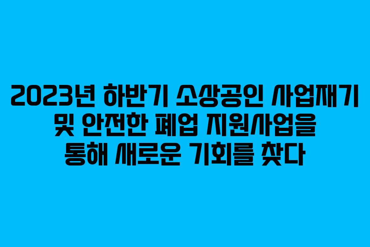 2023년 하반기 소상공인 사업재기 및 안전한 폐업 지원사업을 통해 새로운 기회를 찾다