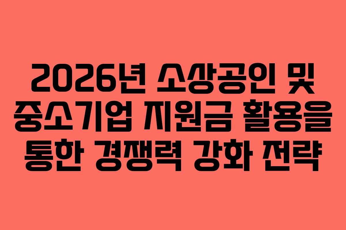 2026년 소상공인 및 중소기업 지원금 활용을 통한 경쟁력 강화 전략