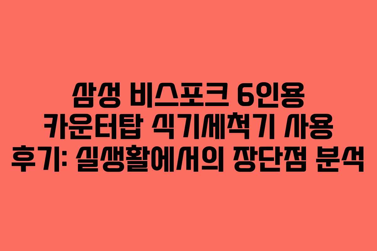 삼성 비스포크 6인용 카운터탑 식기세척기 사용 후기: 실생활에서의 장단점 분석