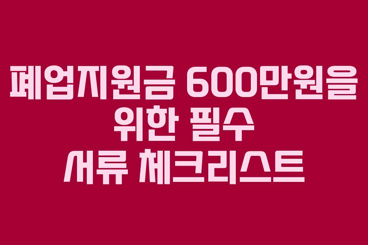 폐업지원금 600만원을 위한 필수 서류 체크리스트