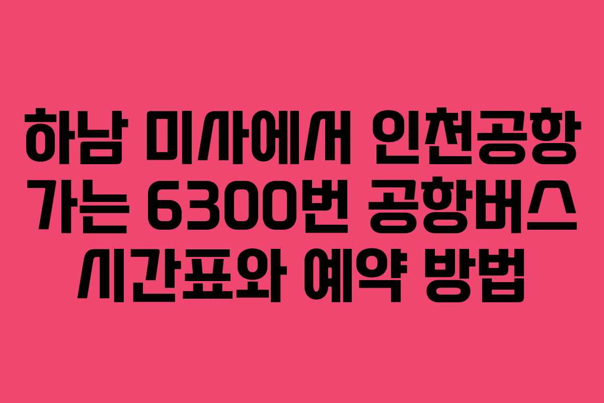 하남 미사에서 인천공항 가는 6300번 공항버스 시간표와 예약 방법