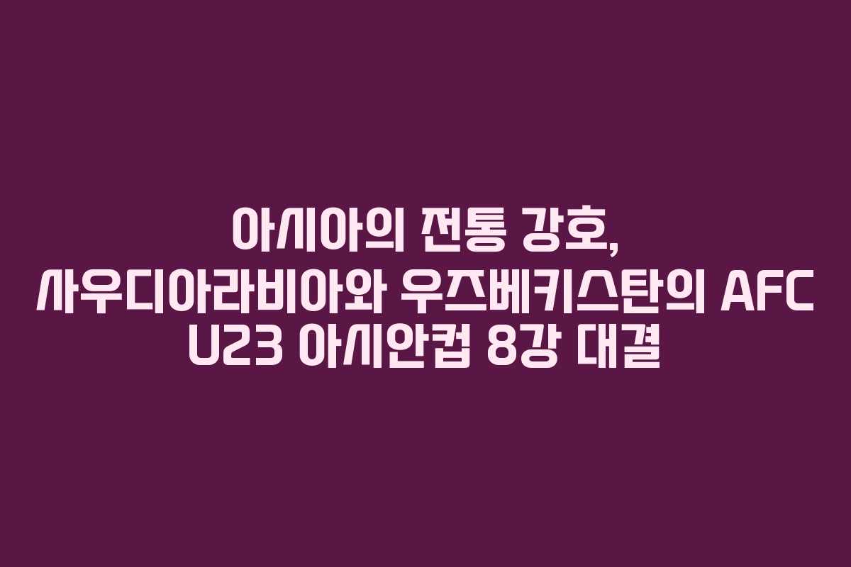 아시아의 전통 강호, 사우디아라비아와 우즈베키스탄의 AFC U23 아시안컵 8강 대결